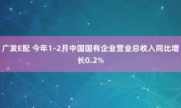 广发E配 今年1-2月中国国有企业营业总收入同比增长0.2%