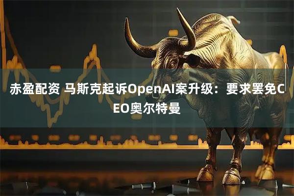 赤盈配资 马斯克起诉OpenAI案升级：要求罢免CEO奥尔特曼