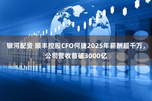 银河配资 顺丰控股CFO何捷2025年薪酬超千万，公司营收首破3000亿