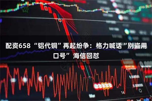 配资658 “铝代铜”再起纷争：格力喊话“别盗用口号” 海信回怼